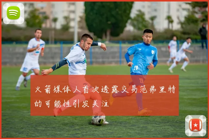 火箭媒体人首次透露交易范弗里特的可能性引发关注