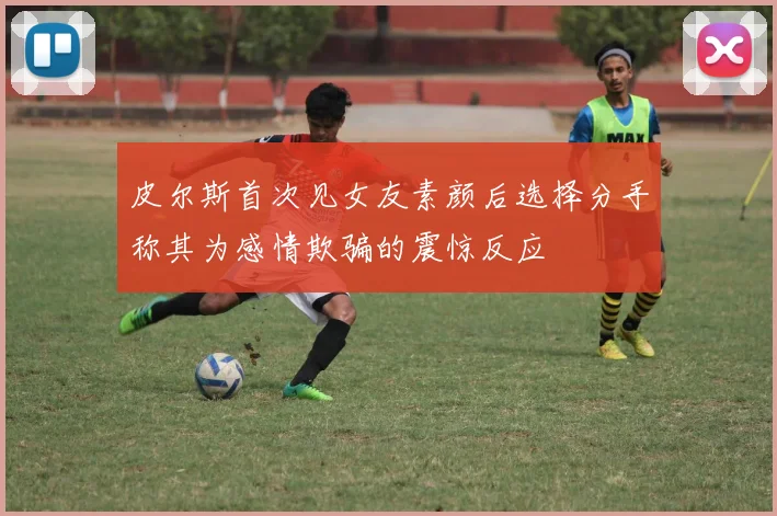 皮尔斯首次见女友素颜后选择分手称其为感情欺骗的震惊反应