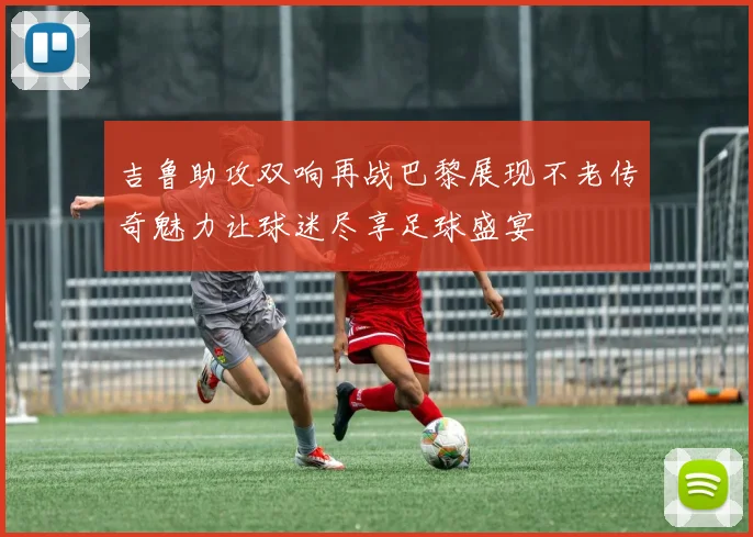 吉鲁助攻双响再战巴黎展现不老传奇魅力让球迷尽享足球盛宴