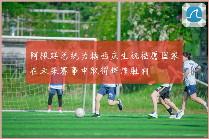 阿根廷总统为梅西庆生祝福愿国家在未来赛事中取得辉煌胜利