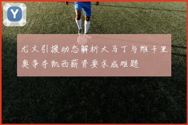 尤文引援动态解析大马丁与维卡里奥争夺凯西薪资要求成难题