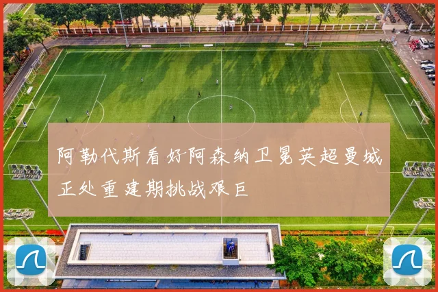 阿勒代斯看好阿森纳卫冕英超曼城正处重建期挑战艰巨